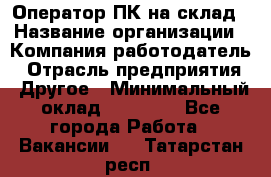 Оператор ПК на склад › Название организации ­ Компания-работодатель › Отрасль предприятия ­ Другое › Минимальный оклад ­ 28 000 - Все города Работа » Вакансии   . Татарстан респ.